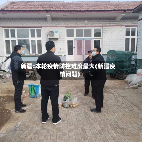 新疆:本轮疫情防控难度最大(新疆疫情问题)