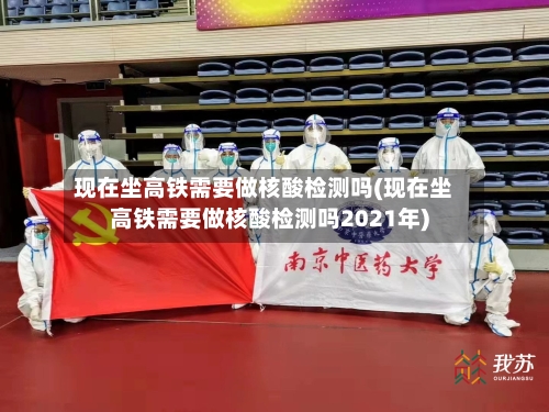 现在坐高铁需要做核酸检测吗(现在坐高铁需要做核酸检测吗2021年)