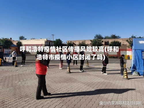 呼和浩特疫情社区传播风险较高(呼和浩特市疫情小区封闭了吗)