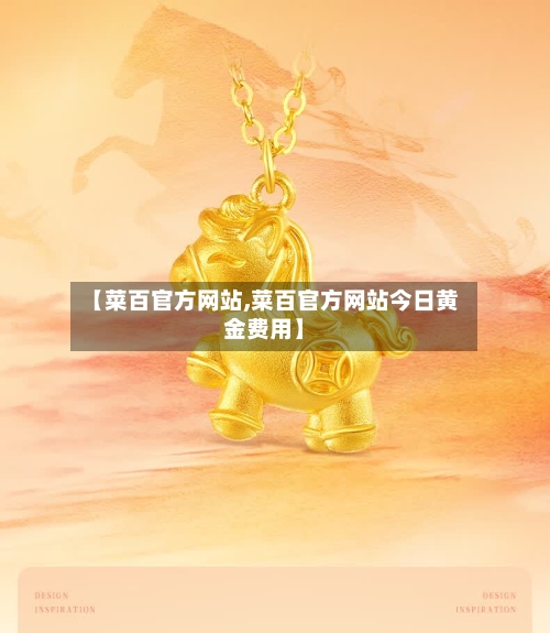 【菜百官方网站,菜百官方网站今日黄金费用】