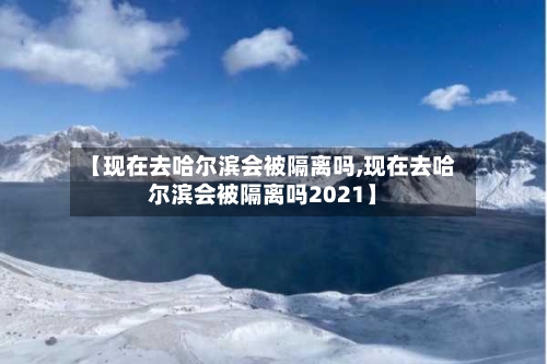 【现在去哈尔滨会被隔离吗,现在去哈尔滨会被隔离吗2021】