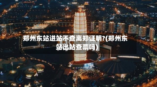 郑州东站进站不查离郑证明?(郑州东站出站查票吗)