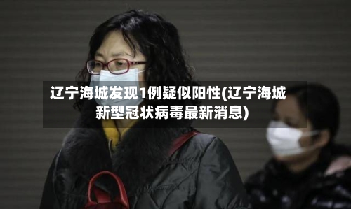 辽宁海城发现1例疑似阳性(辽宁海城新型冠状病毒最新消息)-第3张图片