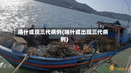 喀什或现三代病例(喀什或出现三代病例)-第2张图片