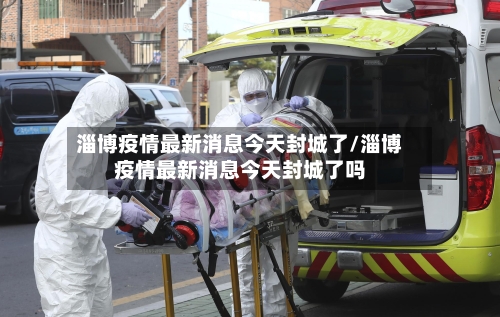 淄博疫情最新消息今天封城了/淄博疫情最新消息今天封城了吗