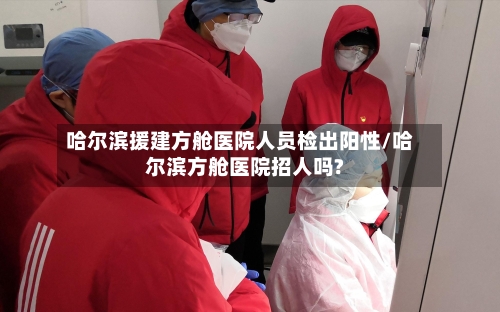 哈尔滨援建方舱医院人员检出阳性/哈尔滨方舱医院招人吗?