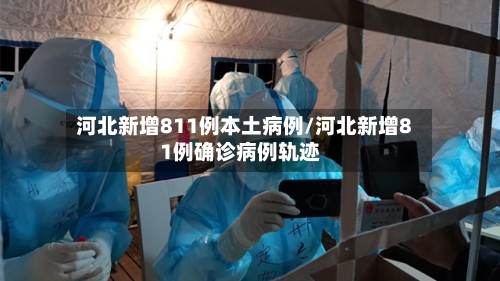 河北新增811例本土病例/河北新增81例确诊病例轨迹-第2张图片