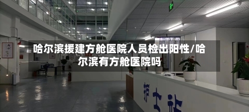 哈尔滨援建方舱医院人员检出阳性/哈尔滨有方舱医院吗